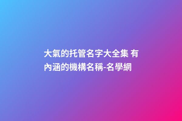 大氣的托管名字大全集 有內涵的機構名稱-名學網-第1張-公司起名-玄機派